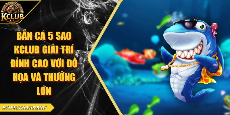 Bắn Cá 5 Sao KCLUB Giải Trí Đỉnh Cao Với Đồ Họa Và Thưởng Lớn